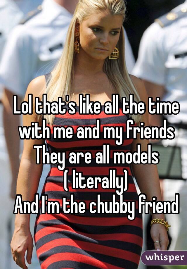 Lol that's like all the time with me and my friends 
They are all models ( literally)
And I'm the chubby friend