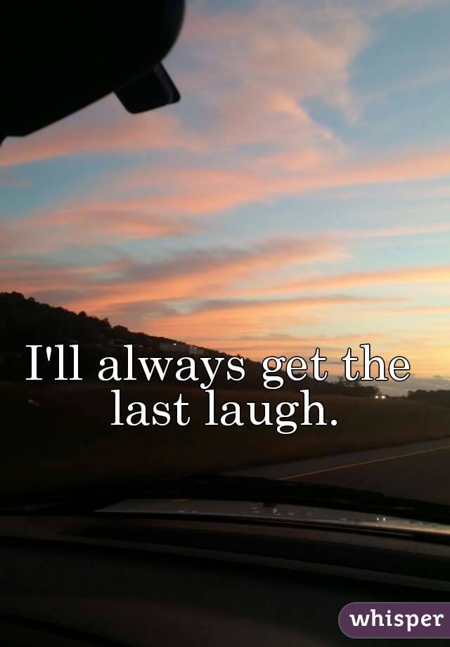 I'll always have the last laugh.
