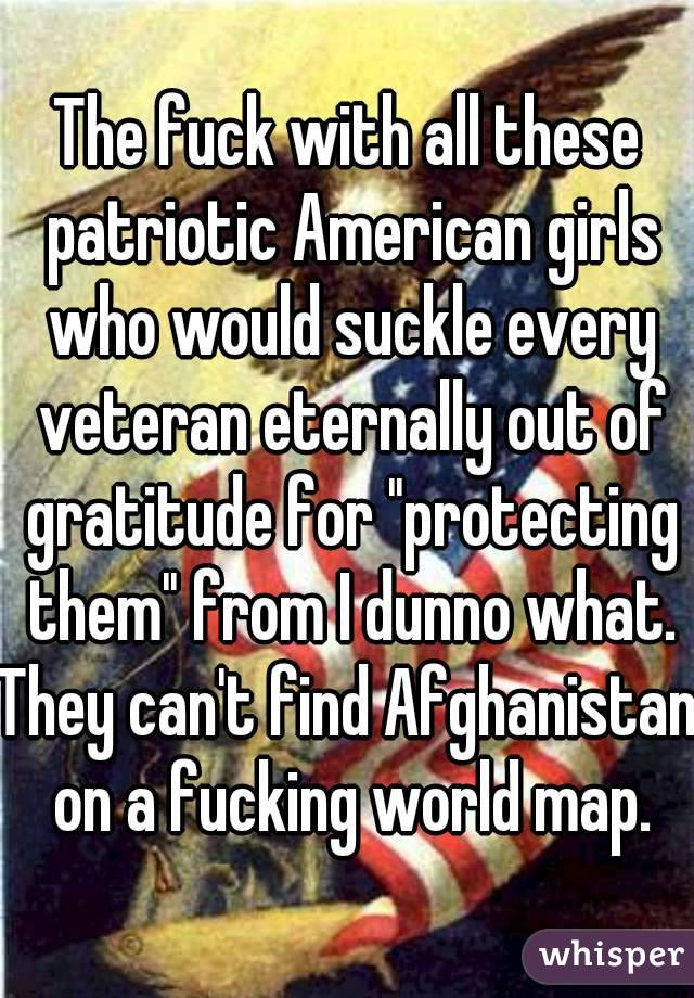 The fuck with all these patriotic American girls who would suckle every veteran eternally out of gratitude for "protecting them" from I dunno what.
They can't find Afghanistan on a fucking world map.