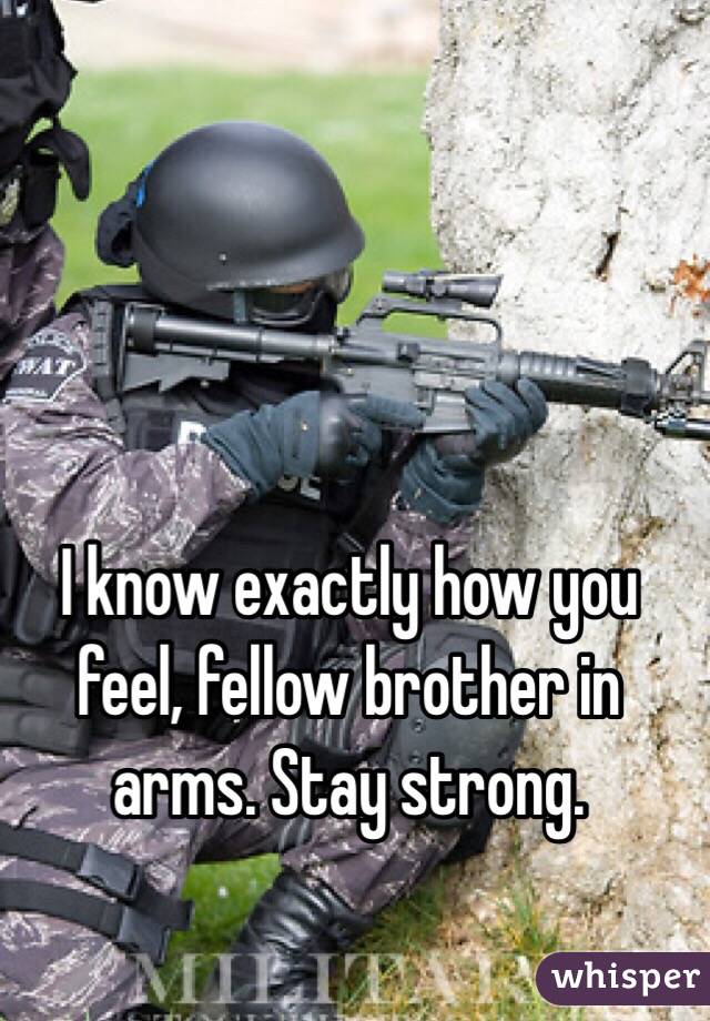 I know exactly how you feel, fellow brother in arms. Stay strong.