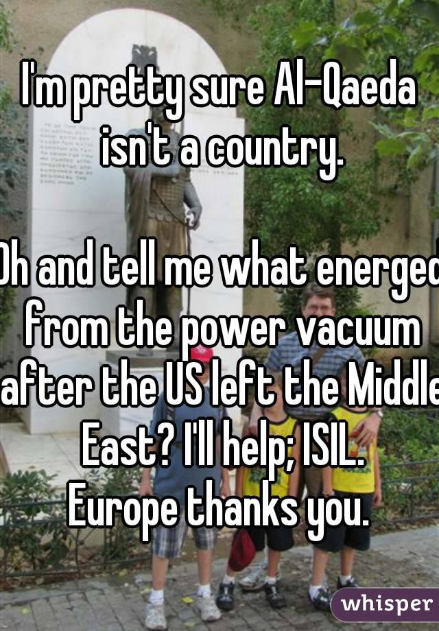 I'm pretty sure Al-Qaeda isn't a country.

Oh and tell me what energed from the power vacuum after the US left the Middle East? I'll help; ISIL.
Europe thanks you.