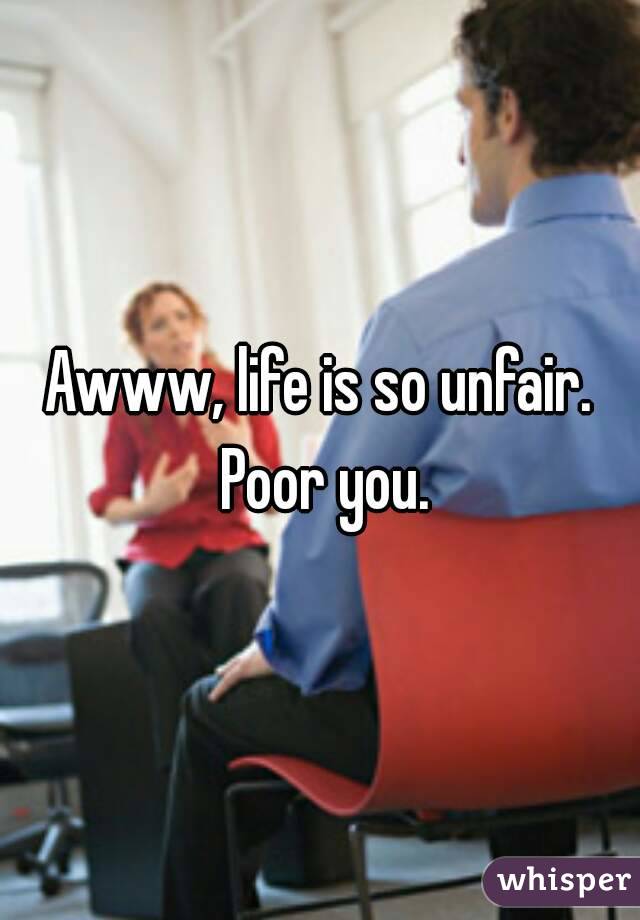 Awww, life is so unfair. Poor you.