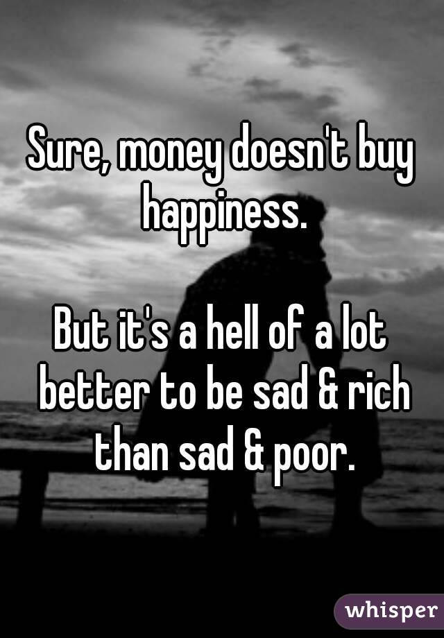Sure, money doesn't buy happiness.

But it's a hell of a lot better to be sad & rich than sad & poor.