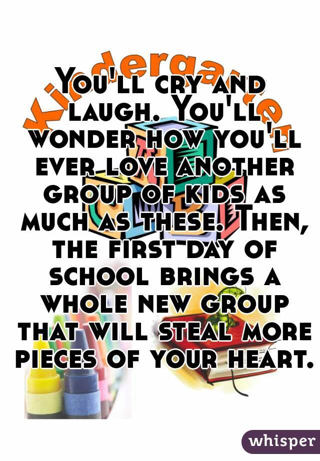 You'll cry and laugh. You'll wonder how you'll ever love another group of kids as much as these. Then, the first day of school brings a whole new group that will steal more pieces of your heart.