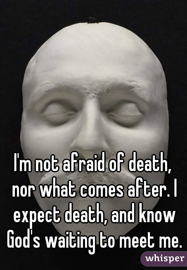 I'm not afraid of death, nor what comes after. I expect death, and know God's waiting to meet me.