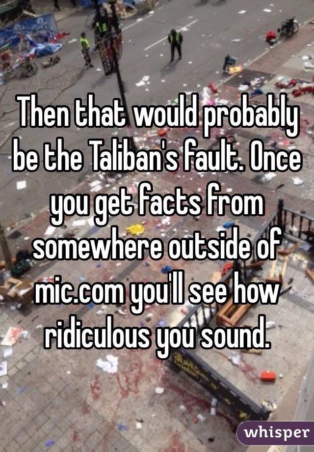 Then that would probably be the Taliban's fault. Once you get facts from somewhere outside of mic.com you'll see how ridiculous you sound. 