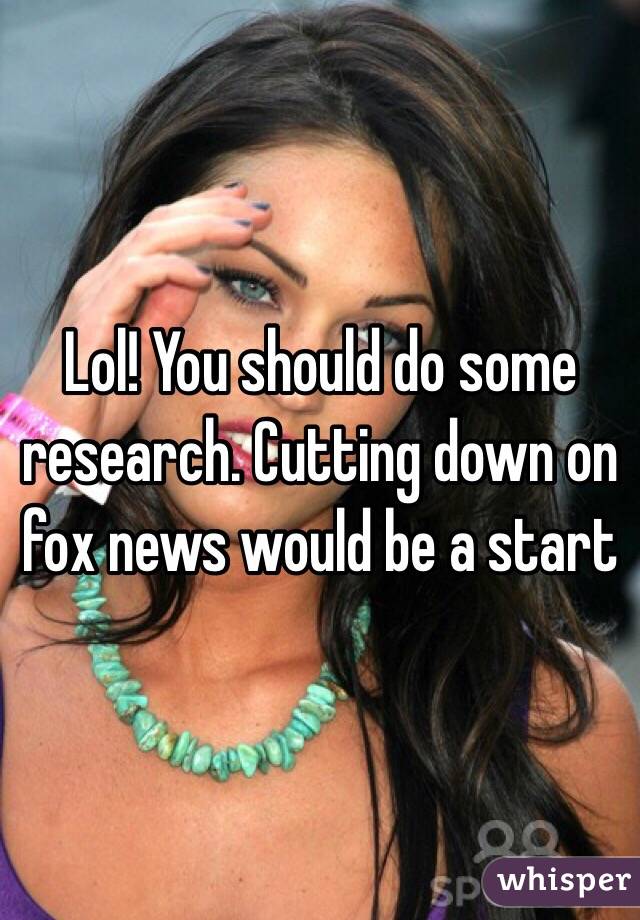 Lol! You should do some research. Cutting down on fox news would be a start