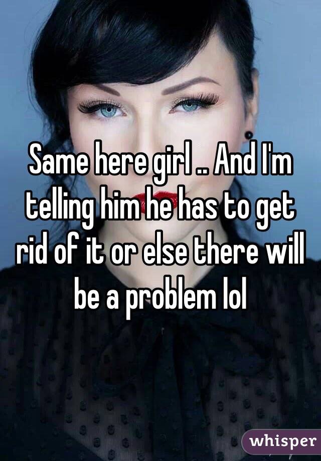 Same here girl .. And I'm telling him he has to get rid of it or else there will be a problem lol 