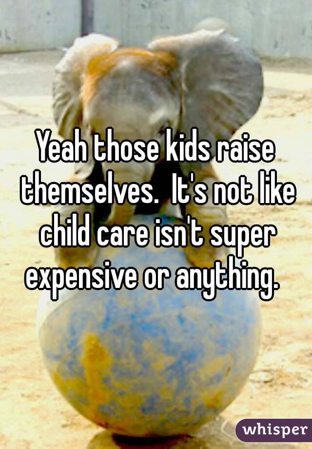 Yeah those kids raise themselves.  It's not like child care isn't super expensive or anything.  