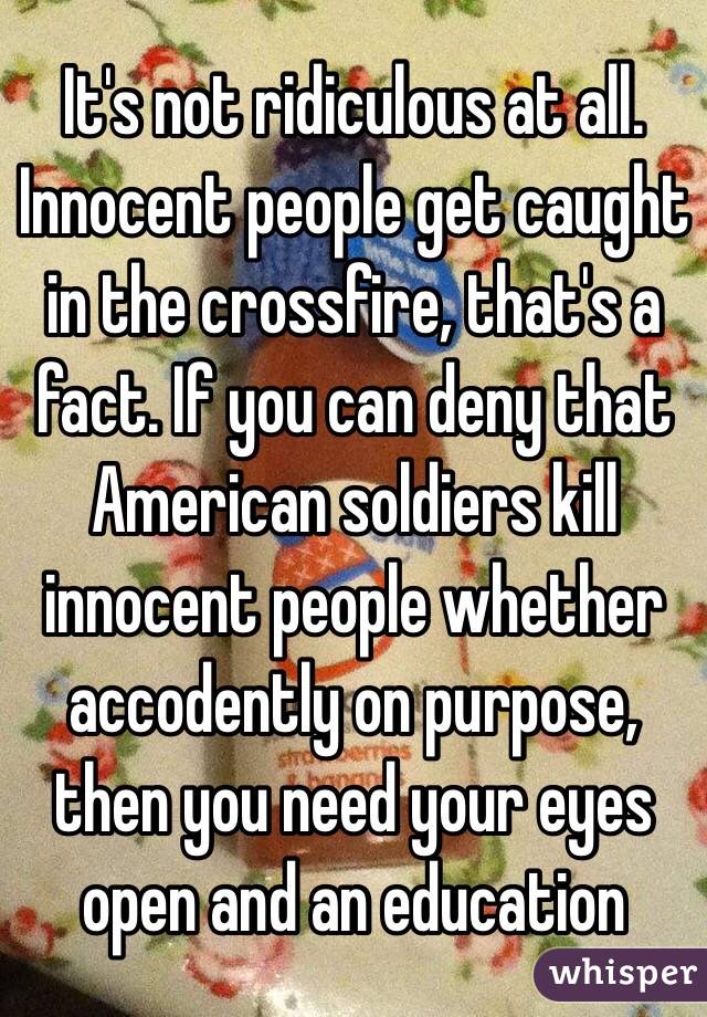 It's not ridiculous at all. Innocent people get caught in the crossfire, that's a fact. If you can deny that American soldiers kill innocent people whether accodently on purpose, then you need your eyes open and an education 