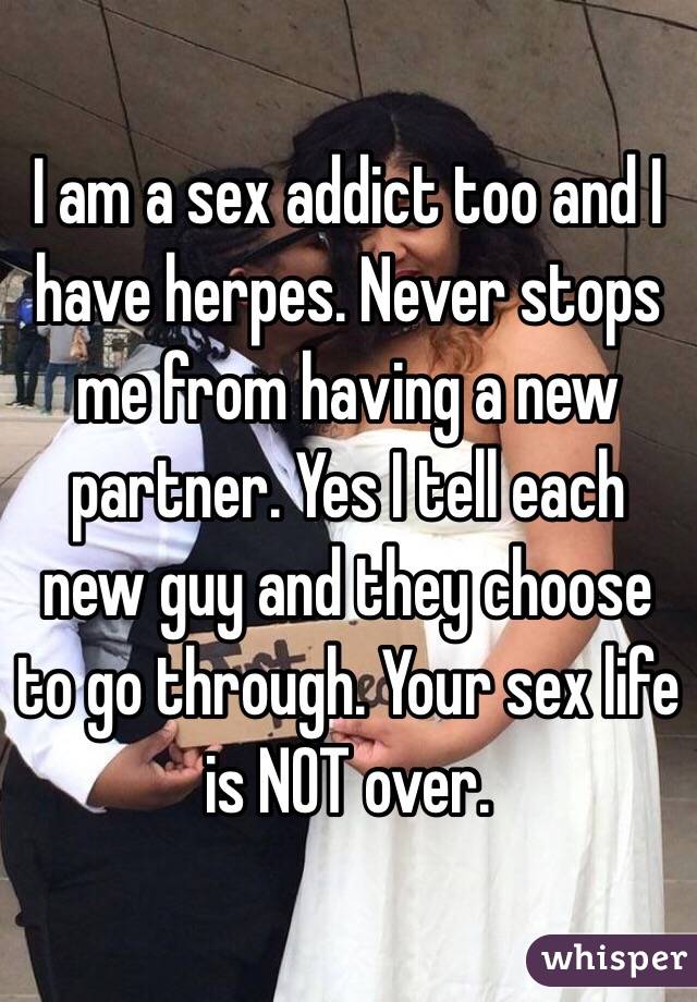 I am a sex addict too and I have herpes. Never stops me from having a new partner. Yes I tell each new guy and they choose to go through. Your sex life is NOT over. 