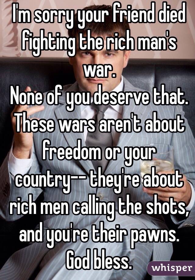 I'm sorry your friend died fighting the rich man's war. 
None of you deserve that. 
These wars aren't about freedom or your country-- they're about rich men calling the shots, and you're their pawns. 
God bless.