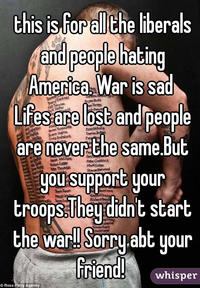  this is for all the liberals and people hating America. War is sad  Lifes are lost and people are never the same.But you support your troops.They didn't start the war!! Sorry abt your friend! 