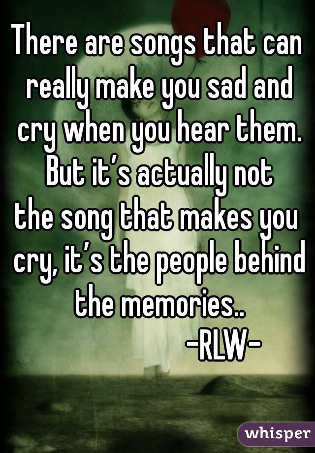 There are songs that can really make you sad and cry when you hear them. But it’s actually not
the song that makes you cry, it’s the people behind the memories..
                      -RLW- 