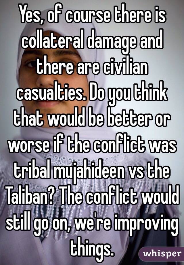 Yes, of course there is collateral damage and there are civilian casualties. Do you think that would be better or worse if the conflict was tribal mujahideen vs the Taliban? The conflict would still go on, we're improving things.