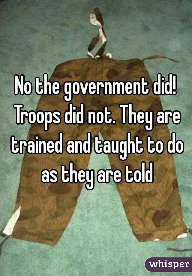 No the government did! Troops did not. They are trained and taught to do as they are told