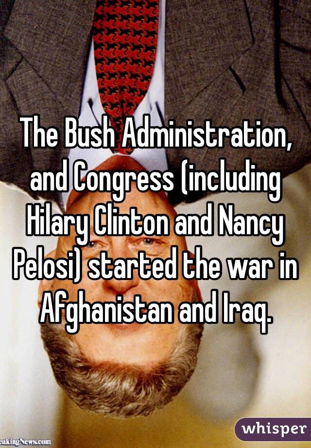 The Bush Administration, and Congress (including Hilary Clinton and Nancy Pelosi) started the war in Afghanistan and Iraq. 