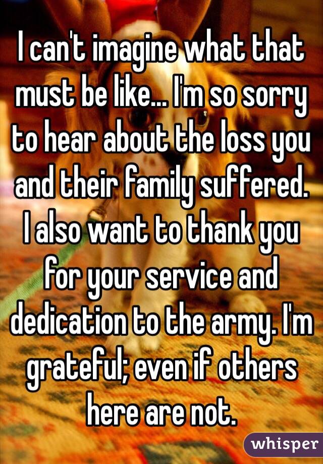 I can't imagine what that must be like... I'm so sorry to hear about the loss you and their family suffered.
I also want to thank you for your service and dedication to the army. I'm grateful; even if others here are not.