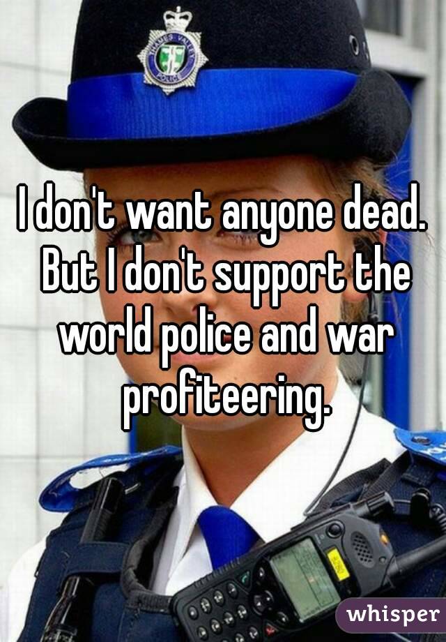 I don't want anyone dead. But I don't support the world police and war profiteering.