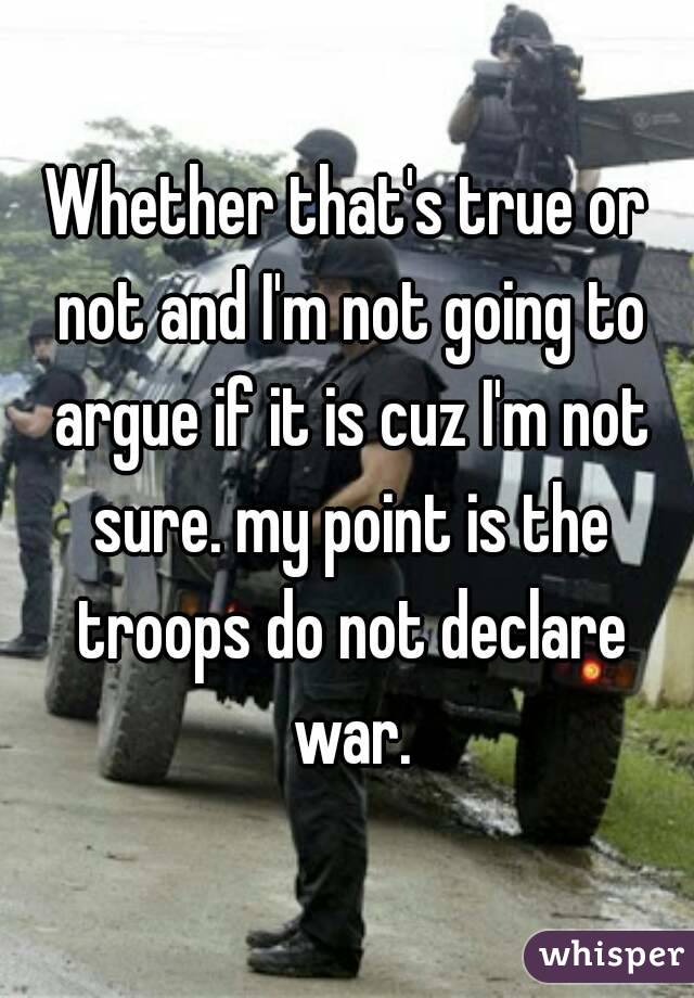 Whether that's true or not and I'm not going to argue if it is cuz I'm not sure. my point is the troops do not declare war.