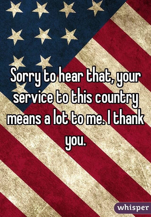 Sorry to hear that, your service to this country means a lot to me. I thank you. 