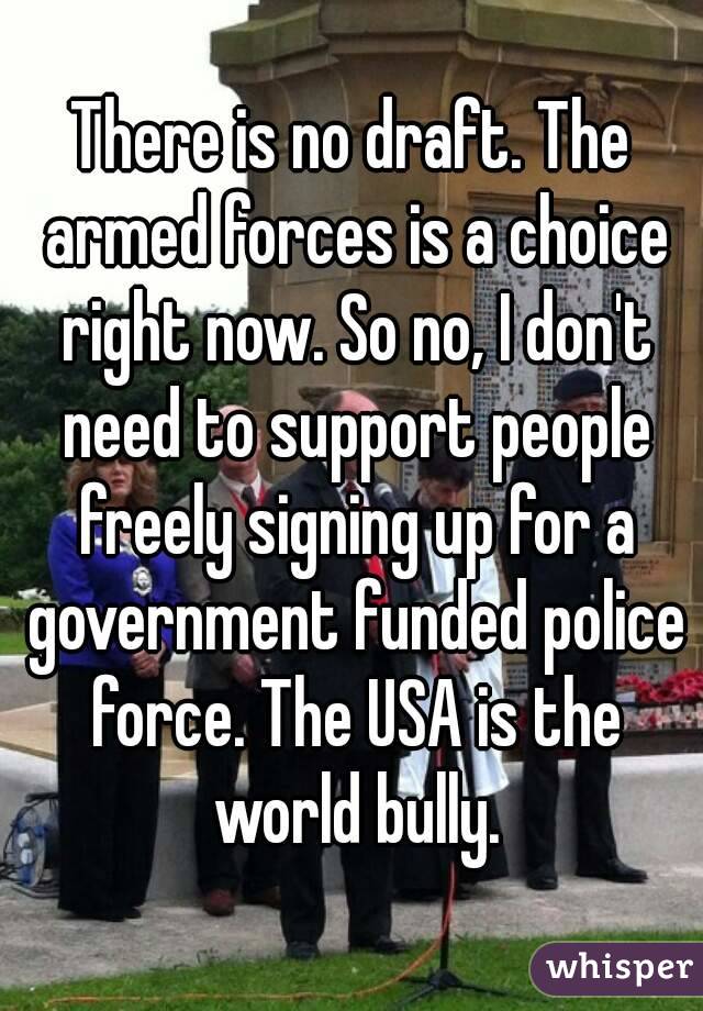 There is no draft. The armed forces is a choice right now. So no, I don't need to support people freely signing up for a government funded police force. The USA is the world bully.