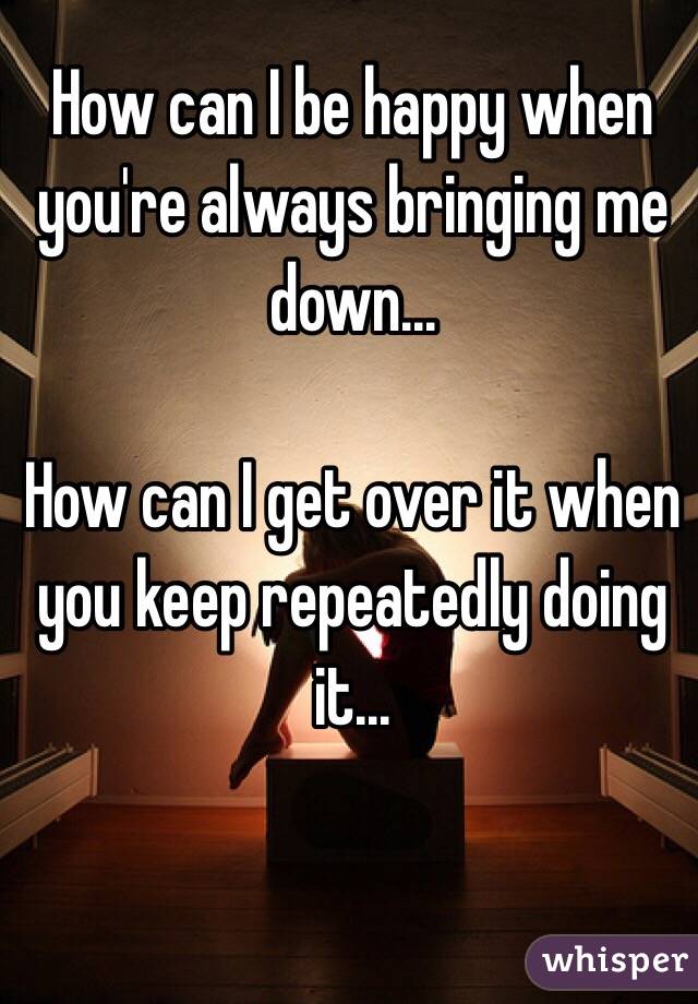 How can I be happy when you're always bringing me down...

How can I get over it when you keep repeatedly doing it...