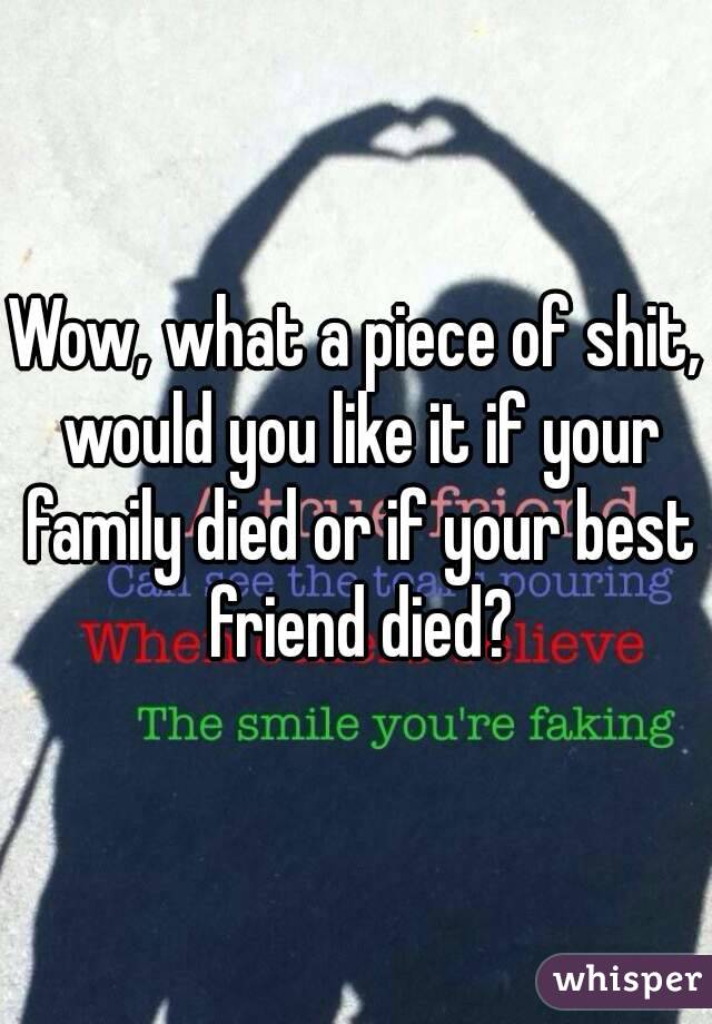 Wow, what a piece of shit, would you like it if your family died or if your best friend died?