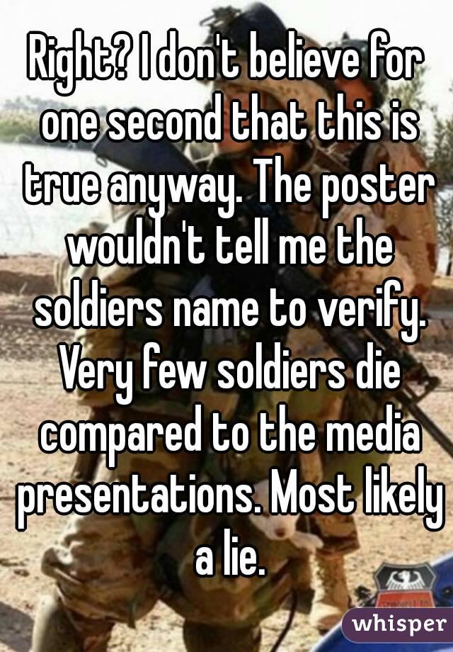 Right? I don't believe for one second that this is true anyway. The poster wouldn't tell me the soldiers name to verify. Very few soldiers die compared to the media presentations. Most likely a lie.