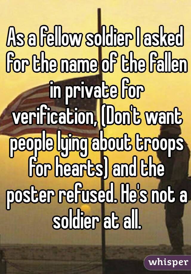 As a fellow soldier I asked for the name of the fallen in private for verification, (Don't want people lying about troops for hearts) and the poster refused. He's not a soldier at all.