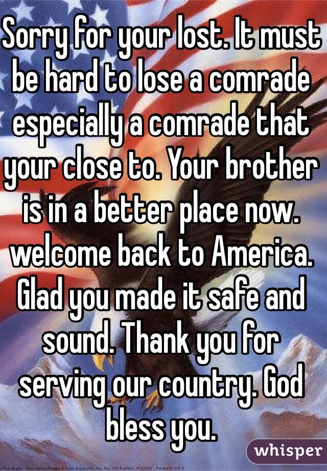 Sorry for your lost. It must be hard to lose a comrade especially a comrade that your close to. Your brother is in a better place now. welcome back to America. Glad you made it safe and sound. Thank you for serving our country. God bless you. 