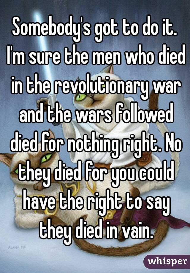 Somebody's got to do it. I'm sure the men who died in the revolutionary war and the wars followed died for nothing right. No they died for you could have the right to say they died in vain.