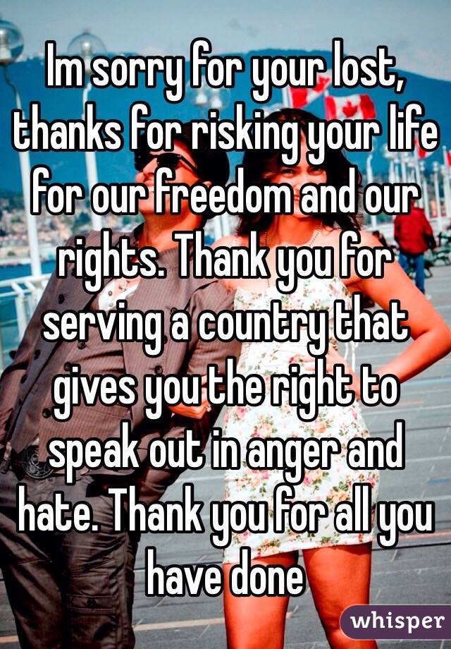 Im sorry for your lost, thanks for risking your life for our freedom and our rights. Thank you for serving a country that gives you the right to speak out in anger and hate. Thank you for all you have done