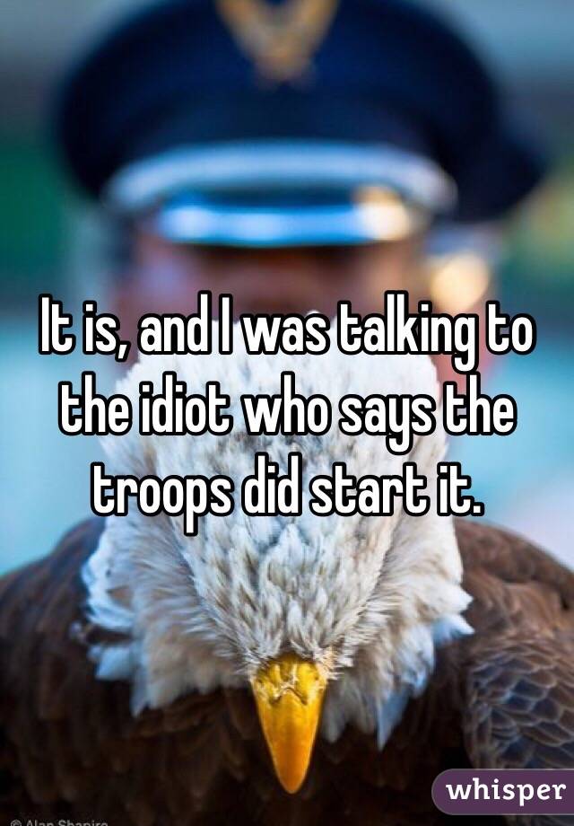 It is, and I was talking to the idiot who says the troops did start it.