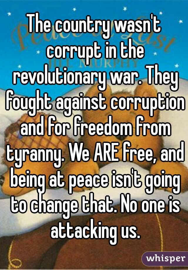 The country wasn't corrupt in the revolutionary war. They fought against corruption and for freedom from tyranny. We ARE free, and being at peace isn't going to change that. No one is attacking us.