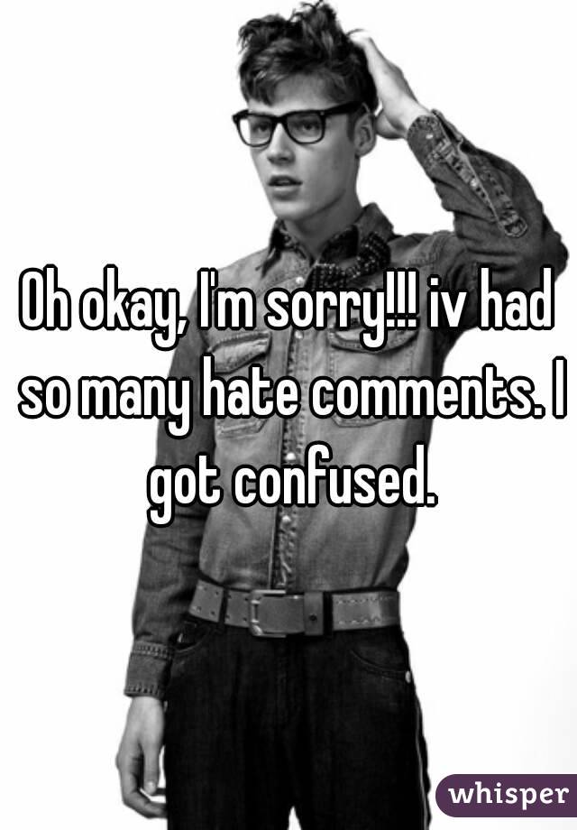 Oh okay, I'm sorry!!! iv had so many hate comments. I got confused.