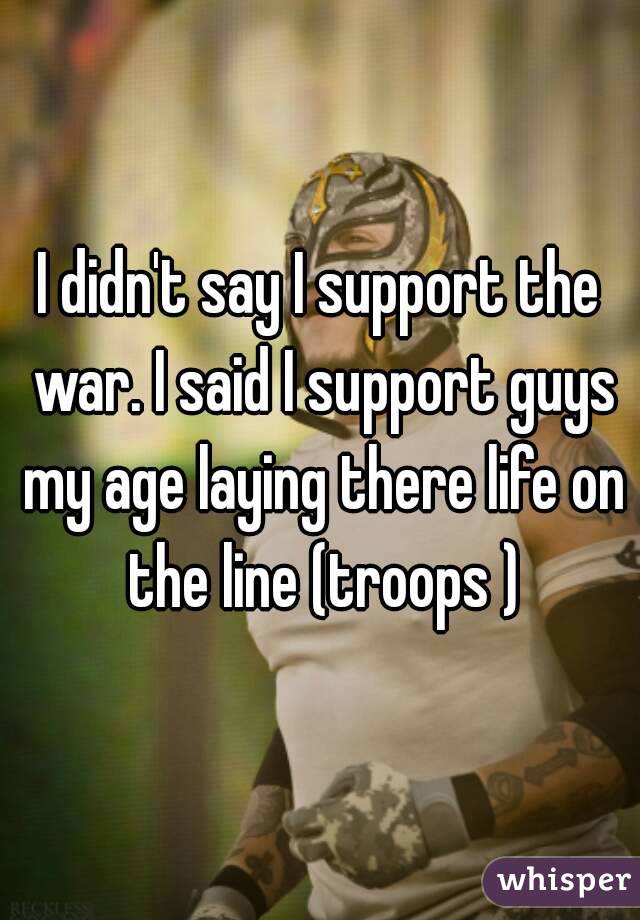 I didn't say I support the war. I said I support guys my age laying there life on the line (troops )