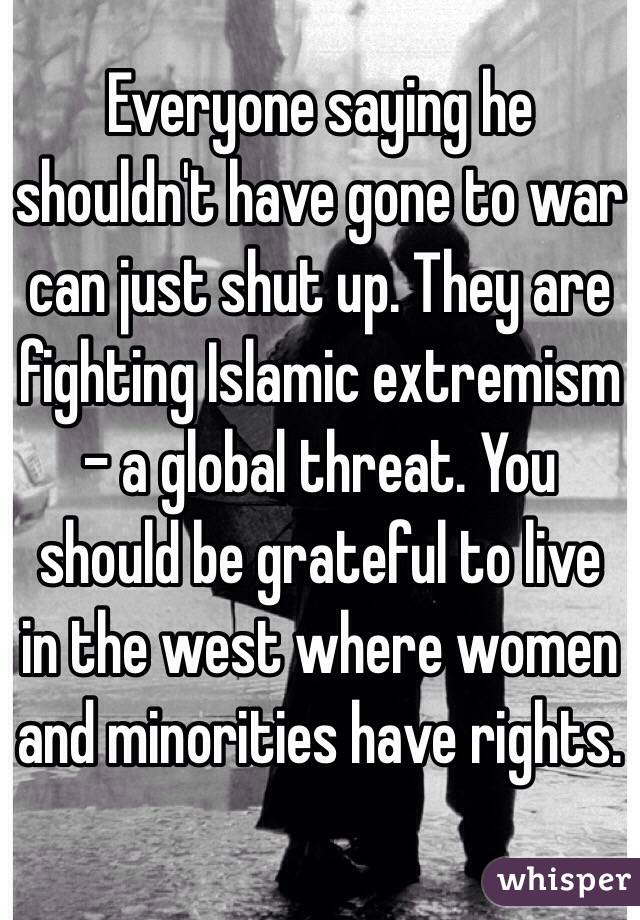 Everyone saying he shouldn't have gone to war can just shut up. They are fighting Islamic extremism - a global threat. You should be grateful to live in the west where women and minorities have rights.