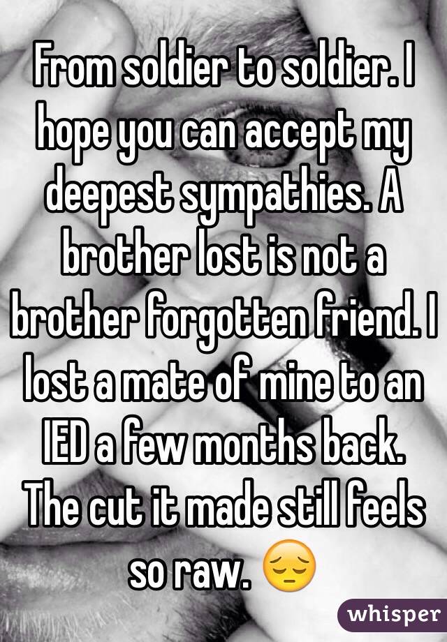 From soldier to soldier. I hope you can accept my deepest sympathies. A brother lost is not a brother forgotten friend. I lost a mate of mine to an IED a few months back. The cut it made still feels so raw. 😔