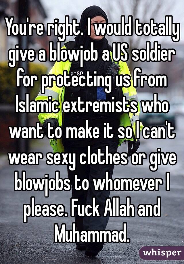 You're right. I would totally give a blowjob a US soldier for protecting us from Islamic extremists who want to make it so I can't wear sexy clothes or give blowjobs to whomever I please. Fuck Allah and Muhammad.