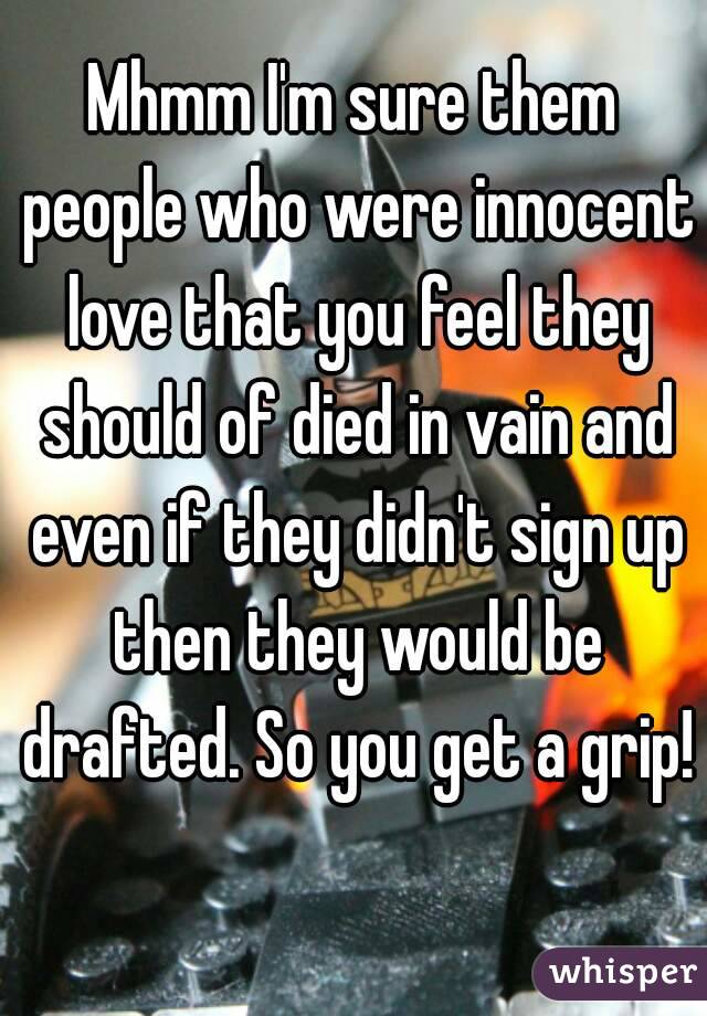 Mhmm I'm sure them people who were innocent love that you feel they should of died in vain and even if they didn't sign up then they would be drafted. So you get a grip! 