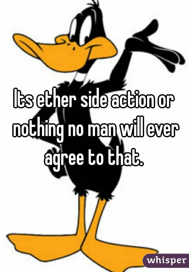 Its ether side action or nothing no man will ever agree to that. 