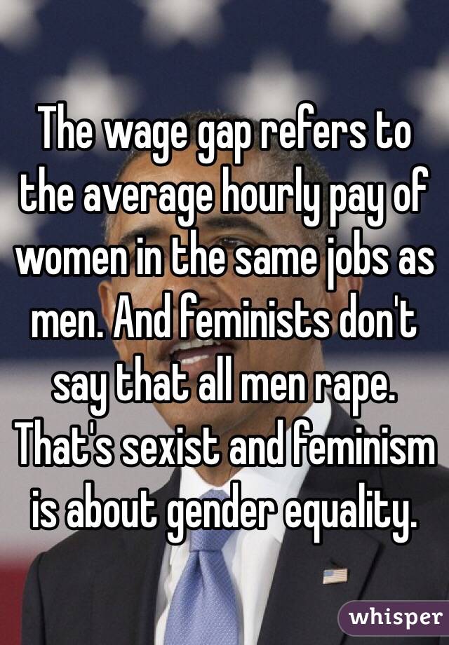 The wage gap refers to the average hourly pay of women in the same jobs as men. And feminists don't say that all men rape. That's sexist and feminism is about gender equality. 