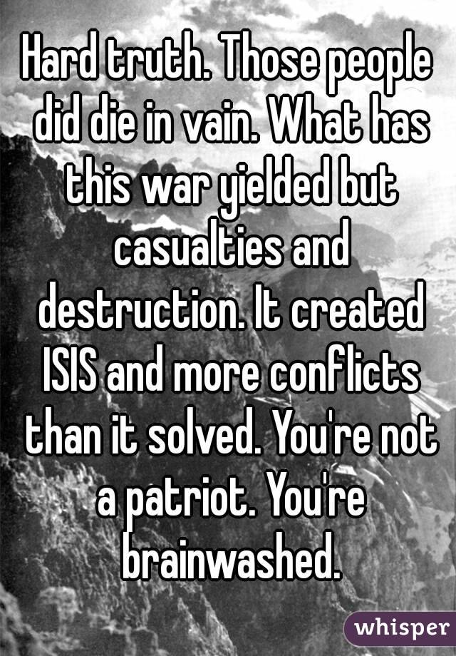 Hard truth. Those people did die in vain. What has this war yielded but casualties and destruction. It created ISIS and more conflicts than it solved. You're not a patriot. You're brainwashed.