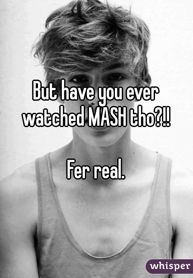 But have you ever watched MASH tho?!! 

Fer real.