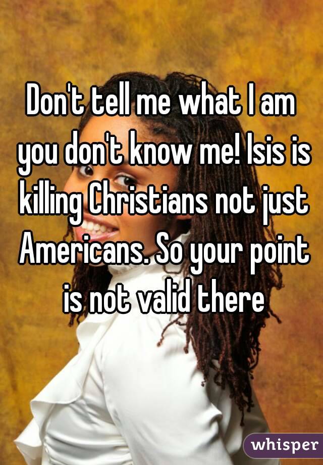 Don't tell me what I am you don't know me! Isis is killing Christians not just Americans. So your point is not valid there