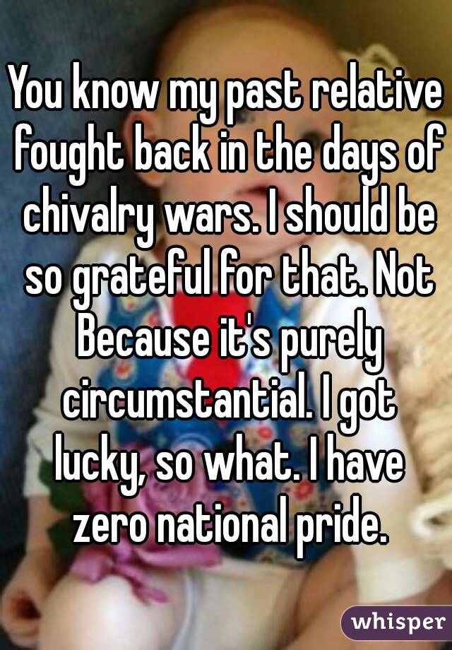 You know my past relative fought back in the days of chivalry wars. I should be so grateful for that. Not Because it's purely circumstantial. I got lucky, so what. I have zero national pride.