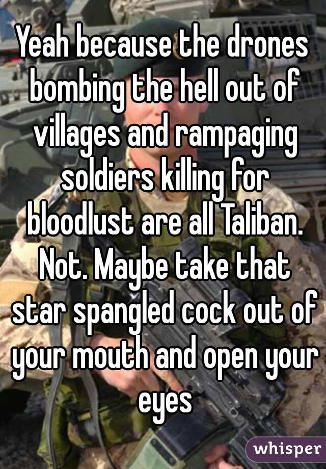 Yeah because the drones bombing the hell out of villages and rampaging soldiers killing for bloodlust are all Taliban. Not. Maybe take that star spangled cock out of your mouth and open your eyes