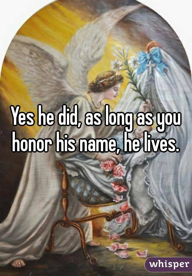 Yes he did, as long as you honor his name, he lives. 