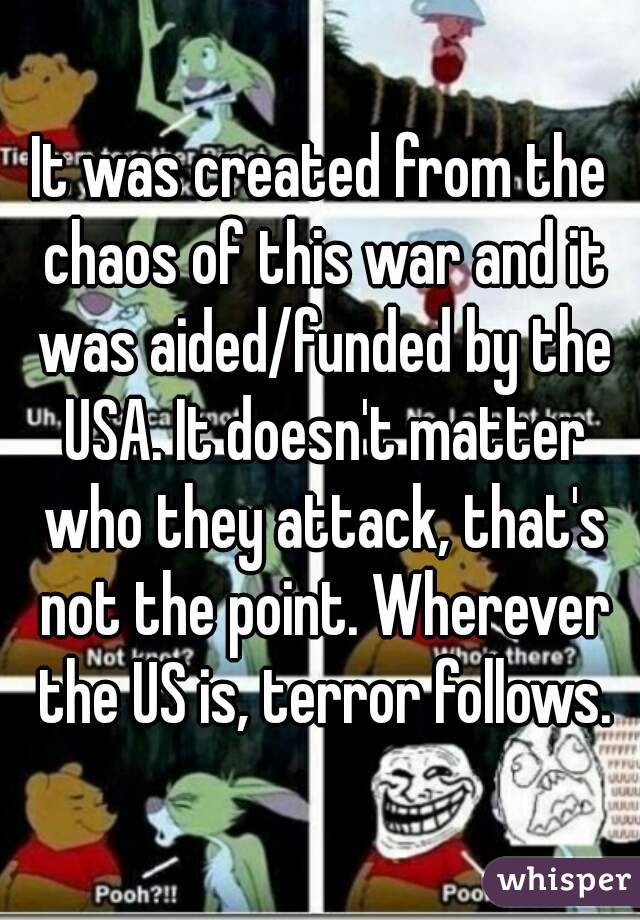 It was created from the chaos of this war and it was aided/funded by the USA. It doesn't matter who they attack, that's not the point. Wherever the US is, terror follows.